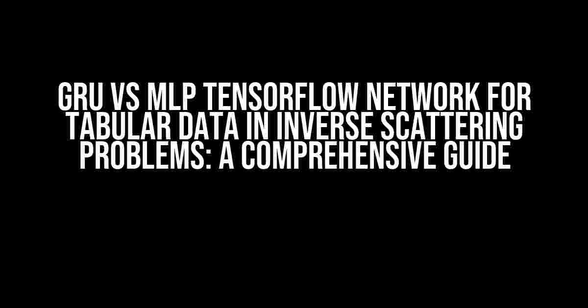 GRU vs MLP TensorFlow Network for Tabular Data in Inverse Scattering Problems: A Comprehensive Guide